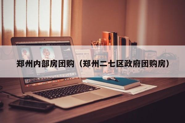 郑州内部房团购（郑州二七区政府团购房）